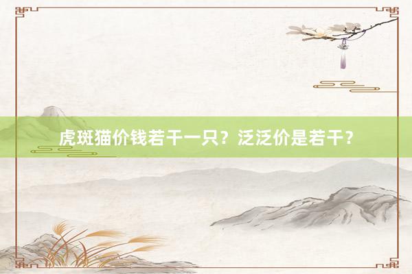 虎斑猫价钱若干一只?泛泛价是若干?